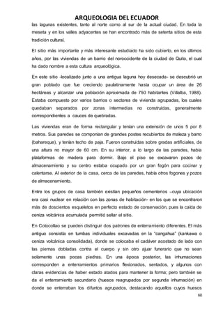 ARQUEOLOGIA DEL ECUADOR
60
las lagunas existentes, tanto al norte como al sur de la actual ciudad. En toda la
meseta y en los valles adyacentes se han encontrado más de setenta sitios de esta
tradición cultural.
El sitio más importante y más interesante estudiado ha sido cubierto, en los últimos
años, por las viviendas de un barrio del noroccidente de la ciudad de Quito, el cual
ha dado nombre a esta cultura arqueológica.
En este sitio -localizado junto a una antigua laguna hoy desecada- se descubrió un
gran poblado que fue creciendo paulatinamente hasta ocupar un área de 26
hectáreas y alcanzar una población aproximada de 750 habitantes (Villalba, 1988).
Estaba compuesto por varios barrios o sectores de vivienda agrupadas, los cuales
quedaban separados por zonas intermedias no construidas, generalmente
correspondientes a cauces de quebradas.
Las viviendas eran de forma rectangular y tenían una extensión de unos 5 por 8
metros. Sus paredes se componían de grandes postes recubiertos de maleza y barro
(bahareque), y tenían techo de paja. Fueron construidas sobre gradas artificiales, de
una altura no mayor de 60 cm. En su interior, a lo largo de las paredes, había
plataformas de madera para dormir. Bajo el piso se excavaron pozos de
almacenamiento y su centro estaba ocupado por un gran fogón para cocinar y
calentarse. Al exterior de la casa, cerca de las paredes, había otros fogones y pozos
de almacenamiento.
Entre los grupos de casa también existían pequeños cementerios –cuya ubicación
era casi nuclear en relación con las zonas de habitación- en los que se encontraron
más de doscientos esqueletos en perfecto estado de conservación, pues la caída de
ceniza volcánica acumulada permitió sellar el sitio.
En Cotocollao se pueden distinguir dos patrones de enterramiento diferentes. El más
antiguo consistía en tumbas individuales excavadas en la “cangahua” (kankawa o
ceniza volcánica consolidada), donde se colocaba el cadáver acostado de lado con
las piernas dobladas contra el cuerpo y sin otro ajuar funerario que no sean
solamente unas pocas piedras. En una época posterior, las inhumaciones
corresponden a enterramientos primarios flexionados, sentados, y algunos con
claras evidencias de haber estado atados para mantener la forma; pero también se
da el enterramiento secundario (huesos reagrupados por segunda inhumación) en
donde se enterraban los difuntos agrupados, destacando aquellos cuyos huesos
 