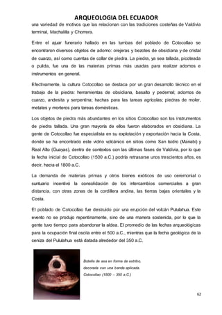 ARQUEOLOGIA DEL ECUADOR
62
una variedad de motivos que las relacionan con las tradiciones costeñas de Valdivia
terminal, Machalilla y Chorrera.
Entre el ajuar funerario hallado en las tumbas del poblado de Cotocollao se
encontraron diversos objetos de adorno: orejeras y bezotes de obsidiana y de cristal
de cuarzo, así como cuentas de collar de piedra. La piedra, ya sea tallada, picoteada
o pulida, fue una de las materias primas más usadas para realizar adornos e
instrumentos en general.
Efectivamente, la cultura Cotocollao se destaca por un gran desarrollo técnico en el
trabajo de la piedra: herramientas de obsidiana, basalto y pedernal; adornos de
cuarzo, andesita y serpentina; hachas para las tareas agrícolas; piedras de moler,
metates y morteros para tareas domésticas.
Los objetos de piedra más abundantes en los sitios Cotocollao son los instrumentos
de piedra tallada. Una gran mayoría de ellos fueron elaborados en obsidiana. La
gente de Cotocollao fue especialista en su explotación y exportación hacia la Costa,
donde se ha encontrado este vidrio volcánico en sitios como San Isidro (Manabí) y
Real Alto (Guayas), dentro de contextos con las últimas fases de Valdivia, por lo que
la fecha inicial de Cotocollao (1500 a.C.) podría retrasarse unos trescientos años, es
decir, hacia el 1800 a.C.
La demanda de materias primas y otros bienes exóticos de uso ceremonial o
suntuario incentivó la consolidación de los intercambios comerciales a gran
distancia, con otras zonas de la cordillera andina, las tierras bajas orientales y la
Costa.
El poblado de Cotocollao fue destruido por una erupción del volcán Pululahua. Este
evento no se produjo repentinamente, sino de una manera sostenida, por lo que la
gente tuvo tiempo para abandonar la aldea. El promedio de las fechas arqueológicas
para la ocupación final oscila entre el 500 a.C., mientras que la fecha geológica de la
ceniza del Pululahua está datada alrededor del 350 a.C.
Botella de asa en forma de estribo,
decorada con una banda aplicada.
Cotocollao (1800 – 350 a.C.)
 