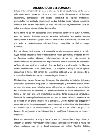 ARQUEOLOGIA DEL ECUADOR
64
Incluso tuvieron intromisión en ciertos valles de la Sierra ecuatoriana, por lo que ha
sido considerada como la cultura con más grande dispersión en el territorio
ecuatoriano, demostrando una exitosa capacidad de superar limitaciones
ambientales y un profundo conocimiento de las distintas zonas y nichos ecológicos,
utilizados bien para el intercambio de productos con otras regiones o bien para dar
salida a presiones internas de tipo demográfico.
Hasta ahora no se han establecido fases temporales dentro de la cultura Chorrera,
pero se pueden distinguir algunas variantes regionales, las cuales parecen
corresponder a diferentes grupos étnicos relacionados culturalmente, es decir, que
una serie de manifestaciones culturales fueron compartidas por distintos grupos
humanos.
Esto se debió, básicamente, a la consolidación de prestigiosos centros de culto,
cuyos rituales atrajeron a fieles de una extensa región geográfica; alrededor de ellos
se formaron amplias alianzas intra-comunales. A su vez, ello provocó la
intensificación de los intercambios a larga distancia para la obtención de mercancías
exóticas de uso religioso o suntuario. Lo cual llevó a la conformación de élites de
sacerdotes-chamanes y de comerciantes, que adquirieron jerarquía social y poder
económico a través del control del ceremonial religioso y de los réditos de la
comercialización de mercancías costosas de gran demanda.
Efectivamente, desde época muy temprana, las diferentes sociedades indígenas
americanas trataron de asegurarse un suministro seguro y continuo de ciertos bienes
de gran demanda, tanto naturales como elaborados, no existentes en su territorio.
En la sociedades ecuatorianas, la institucionalización de estos intercambios por
tierra y por mar tuvo una importancia decisiva, tanto económica (producción
intensiva de bienes primarios o elaborados para su comercialización, concentración
de riqueza en un grupo limitado de la población…), como tecnológica (adopción y
desarrollo de técnicas de producción y de transporte), sociopolítica (alta jerarquía de
los especialistas en la comercialización y ubicación de los centros de poder en
lugares de producción y de intercambio), e ideológica (intercambio de ideas y
creencias).
Entre las mercancías de mayor demanda en los intercambios a larga distancia
estaban las conchas marinas; teniendo especial significación entre ellas el mullo y el
churo, moluscos que, en el litoral americano del océano Pacífico, habitan
 