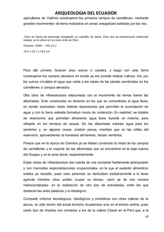 ARQUEOLOGIA DEL ECUADOR
67
agricultores de Valdivia construyeron los primeros campos de camellones- mediante
grandes movimientos de tierra realizados en zonas anegadizas bañadas por los ríos.
Vaso en forma de personaje navegando en caballito de totora. Este tipo de embarcación tradicional
todavía se la utiliza en la costa norte de Perú.
Chorrera (1000 – 100 a.C.)
15,4 x 10,1 x 15,9 cm
Para ello primero hicieron unos surcos o canales, y luego con esta tierra
construyeron los campos elevados en donde ya era posible realizar cultivos. Así, por
los surcos circulaba el agua que nutría a las raíces de las plantas sembradas en los
camellones o campos elevados.
Otra obra de infraestructura relacionada con el movimiento de tierras fueron las
albarradas. Eran construidas en terrenos en los que se concentraba el agua lluvia,
en donde excavaban hasta obtener depresiones que permitían la acumulación de
agua y con la tierra extraída formaban muros de contención. En realidad, se trataba
de reservorios que permitían almacenar agua lluvia durante un invierno, para
utilizarla en los tiempos de sequía. De las albarradas extraían agua para los
sembríos y, en algunos casos, criaban peces; mientras que en las orillas del
reservorio, aprovechando la humedad del terreno, hacían sembríos.
Parece que en la época de Chorrera ya se habían construido la mitad de los campos
de camellones y la mayoría de las albarradas que se encuentran en la baja cuenca
del Guayas y en la zona litoral, respectivamente.
Estas obras de infraestructura dan cuenta de una sociedad fuertemente jerarquizada
y con marcadas especializaciones ocupacionales, en la que el sustento alimenticio
estaba ya resuelto, pues unas personas se dedicaban exclusivamente a la tarea
agrícola mientras otras podían ocupar su tiempo –pero ya de una manera
institucionalizada- en la realización de otro tipo de actividades, entre las que
destacan las artes plásticas y lo ideológico.
Comparte criterios tecnológicos, ideológicos y simbólicos con otras culturas de la
época, no sólo dentro del actual territorio ecuatoriano sino en el ámbito andino, pues
cierto tipo de diseños son similares a los de la cultura Chavín en el Perú que, a la
 