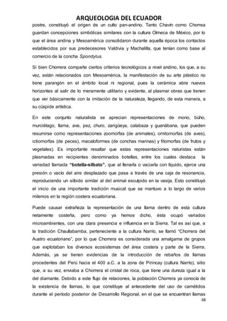 ARQUEOLOGIA DEL ECUADOR
68
postre, constituyó el origen de un culto pan-andino. Tanto Chavín como Chorrea
guardan concepciones simbólicas similares con la cultura Olmeca de México, por lo
que el área andina y Mesoamérica consolidaron durante aquella época los contactos
establecidos por sus predecesores Valdivia y Machalilla, que tenían como base al
comercio de la concha Spondylus.
Si bien Chorrera comparte ciertos criterios tecnológicos a nivel andino, los que, a su
vez, están relacionados con Mesoamérica, la manifestación de su arte plástico no
tiene parangón en el ámbito local ni regional, pues la cerámica abre nuevos
horizontes al salir de lo meramente utilitario y evidente, al plasmar obras que tienen
que ver básicamente con la imitación de la naturaleza, llegando, de esta manera, a
su cúspide artística.
En este conjunto naturalista se aprecian representaciones de mono, búho,
murciélago, llama, ave, pez, churo, zarigüeya, calabaza y guanábana, que pueden
resumirse como representaciones zoomorfas (de animales), ornitomorfas (de aves),
ictiomorfas (de peces), macaloformes (de conchas marinas) y fitomorfas (de frutos y
vegetales). Es importante resaltar que estas representaciones naturistas están
plasmadas en recipientes denominados botellas, entre los cuales destaca la
variedad llamada “botella-silbato”, que al llenarla o vaciarla con líquido, ejerce una
presión o vacío del aire desplazado que pasa a través de una caja de resonancia,
reproduciendo un silbido similar al del animal esculpido en la vasija. Esto constituyó
el inicio de una importante tradición musical que se mantuvo a lo largo de varios
milenios en la región costera ecuatoriana.
Puede causar extrañeza la representación de una llama dentro de esta cultura
netamente costeña, pero como ya hemos dicho, ésta ocupó variados
microambientes, con una clara presencia e influencia en la Sierra. Tal es así que, a
la tradición Chaullabamba, perteneciente a la cultura Narrío, se llamó “Chorrera del
Austro ecuatoriano”, por lo que Chorrera es considerada una amalgama de grupos
que explotaban los diversos ecosistemas del área costera y parte de la Sierra.
Además, ya se tienen evidencias de la introducción de rebaños de llamas
procedentes del Perú hacia el 400 a.C. a la zona de Pirincay (cultura Narrío), sitio
que, a su vez, enviaba a Chorrera el cristal de roca, que tiene una dureza igual a la
del diamante. Debido a este flujo de relaciones, la población Chorrera ya conocía de
la existencia de llamas, lo que constituye al antecedente del uso de camélidos
durante el período posterior de Desarrollo Regional, en el que se encuentran llamas
 