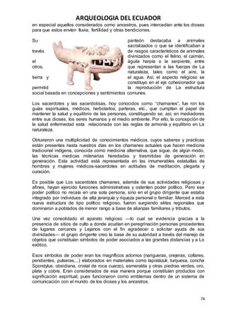 ARQUEOLOGIA DEL ECUADOR
74
en especial aquellos considerados como ancestros, pues intercedían ante los dioses
para que estos envíen lluvia, fertilidad y otras bendiciones.
Su panteón destacaba a animales
sacralizados o que se identificaban a
través de rasgos característicos de animales
divinizados como el felino, el caimán,
el águila harpía o la serpiente, entre
otros, que representan a las fuerzas de La
naturaleza, tales como el aire, la
tierra y el agua. Así, el aspecto religioso se
constituyo en el eje cohesionador que
permitid la reproducción de La estructura
social basada en concepciones y sentimientos comunes.
Los sacerdotes y las sacerdotisas, hoy conocidos como “chamanes”, fue ron los
guías espirituales, médicos, herbolarlos, parteras, etc., que cumplían el papel de
mantener la salud y equilibrio de las personas, constituyendo se, así, en mediadores
entre sus dioses, los seres humanos y el medio ambiente. Por ello, la concepción de
la salud enfermedad esta relacionada con las reglas de armonía y equilibrio en La
naturaleza.
Obtuvieron una multiplicidad de conocimientos médicos, cuyos saberes y practicas
están presentes hasta nuestros días en los chamanes actuales que hacen medicina
tradicional indígena, conocida como medicina alternativa, que sigue, de algún modo,
las técnicas medicas milenarias heredadas y trasmitidas de generación en
generación. Esta actividad está representada en las innumerables estatuillas de
hombres y mujeres médicos-sacerdotes en actitudes de meditación, plegarla y
curación.
Es posible que Los sacerdotes chamanes, además de sus actividades religiosas y
afines, hayan ejercido funciones administrativas y ostenten poder político. Pero ese
poder político no recaía en una sola persona, sino en el grupo dirigente que estaba
integrado por individuos de alta jerarquía y riqueza personal o familiar. Merced a esta
nueva estructura de tipo político religioso, fueron surgiendo elites regionales que
dominaron a poblados de menor rango a base de alianzas familiares y tributos.
Una vez consolidado el aparato religioso —lo cual se evidencia gracias a la
presencia de sitios de culto a donde acudían en peregrinación personas procedentes
de lugares cercanos y Lejanos con el fin agradecer o solicitar ayuda de sus
divinidades— el grupo dirigente creo la base de su autoridad a través del manejo de
objetos que constituían símbolos de poder asociados a las grandes distancias y a Lo
exótico.
Esos símbolos de poder eran los magníficos adornos (narigueras, orejeras, collares,
pendientes, pulseras,...) elaborados en materiales como lapislázuli, turquesa, concha
Spondylus, obsidiana, cristal de roca cuarzo), esmeralda y otras piedras verdes, oro,
plata y cobre. Eran considerados de esa manera porque constituían productos con
significación espiritual, pues funcionaron como emblemas dentro de un sistema de
comunicación con el mundo de los dioses y los ancestros.
 