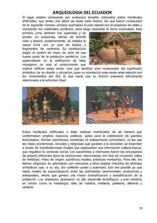 ARQUEOLOGIA DEL ECUADOR
78
El lugar estaba compuesto por suntuosos templos colocados sobre montículos
artificiales, que tenían una altura de hasta siete metros, los que fueron construidos
de la siguiente manera; primero quemaban el piso natural con el propósito de sellar y
compactar los materiales arcillosos, para luego depositar la tierra acumulada; esta
primera cima también era quemada y se
ponían, en ocasiones, tierras de distinto
color y textura; posteriormente, se nielaba la
nueva cima con un piso de tiestos o
fragmentos de cerámica. Su construcción
exigió el control de mano de obra de una
buena parte de la población periférica. Los
especialistas en la edificación de tolas
manejaron no solo el conocimiento que
implica edificar estas obras, sino que también eran conscientes del significado
simbólico de su diseño y ubicación, pues su orientación este-oeste tenla relación con
los movimientos del Sol, lo que hacía que su función estuviera íntimamente
relacionada a la actividad ritual.
Estos montículos artificiales o tolas estaban distribuidos de tal manera que
conformaban amplios espacios públicos, aptos para la celebración de grandes
festividades. Dichas ceremonias constituían el enlazamiento comunitario, en las que
las ideas económicas, sociales y religiosas que guiaban a la sociedad, se disponían
a través de manifestaciones rituales que expresaban una información cultural básica,
que regulaba la conducta social. Los sacerdotes y chamanes fueron los encargados
de presidir diferentes tipos de ceremonias, relacionadas con ritos de iniciación, cultos
de fertilidad, mitos de origen, sacrificios rituales, prácticas mortuorias. Para ello, los
líderes religiosos se adornaban con mascaras y otros objetos imbuidos de atributos
simbólicos que, a su vez, les conferían poder y autoridad. Eso era posible ya que
había niveles de especialización entre las actividades ceremoniales, productivas y
artesanales, hecho que generó una mayor diversificación y estratificación de la
población. Los artesanos alcanzaron un alto desarrollo tecnológico, y eran diestros
en ramas como la metalurgia, talla de madera, textilería, peletería, alfarería y
cestería.
 