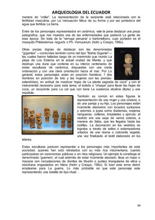 ARQUEOLOGIA DEL ECUADOR
84
manera de “collar”. La representación de la serpiente está relacionada con la
fertilidad masculina, por La insinuación fálica de su forma y por ser portadora del
agua que fertiliza La tierra.
Entre de los personajes representados en cerámica, vale la pena destacar una pieza
patografica, que nos muestra una de las enfermedades que padeció La gente de
esta época. Se trata de la “verruga peruana' o bartonellosis, cuyo portador es el
mosquito Phlebotomus noguchi o Ph. Verrucarum (holm y Crespo, 198o).
Otras piezas dignas de destacar son las denominadas
"gigantes" —conocidas también como del tipo "Bahía Gigante"—
las cuales fueron halladas luego de un maremoto que inundo La
playa de Los Esteros en la actual ciudad de Manta, y que
destruyo una duna que contenía en su interior centenares de
estas esculturas de cerámica, dispuestas con una cierta
ordenación y con una clara orientación hacia el mar. Por Lo
general, estos personajes asían en posición hierática; 1 (los
hombres en posición de loto y las mujeres con las piernas-
extendidas), en actitud de masticar hojas de La planta sagrada de coca" y con el
instrumental necesario para esta tarea; el bolsito o “chuspa' para llevar las hojas de
coca, un recipiente para La cal que con tiene La sustancia alcalina (llipta) y una
espátula.
También es común en estas figuras la
representación de una mujer y una criatura, o
de una pareja y su hijo. Los personajes están
ricamente ataviados con tocados suntuosos
y adornos o joyas como diademas, orejeras
narigueras, collares, brazaletes y ajorcas; el
vestido era una saya de varios colores, a
manera de falda, que les llegaba hasta las
rodillas. La decoración en los vestidos se
lograba a través de sellos o estampadores
untados de una resina o colorante vegetal,
una vez finalizado el textil elaborado en los
telares.
Estas esculturas parecen representar a los personajes más importantes de esta
sociedad, quienes han sido retratados con su más rica indumentaria, cuando
participaban en ceremonias públicas o en ritos religiosos. Un ejemplo lo constituye el
denominado 'guerrero', el cual además de estar ricamente ataviado, lleva un mazo o
macana con incrustaciones de dientes de tiburón o puntas triangulares de sílice u
obsidiana engastados en hilera (Holm y Crespo, 198o). Si bien esta arma debió
emplearse para La guerra, Lo más probable es que este personaje este
representando una batalla de tipo ritual. .
 
