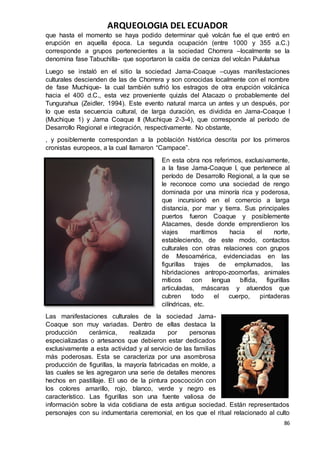 ARQUEOLOGIA DEL ECUADOR
86
que hasta el momento se haya podido determinar qué volcán fue el que entró en
erupción en aquella época. La segunda ocupación (entre 1000 y 355 a.C.)
corresponde a grupos pertenecientes a la sociedad Chorrera –localmente se la
denomina fase Tabuchilla- que soportaron la caída de ceniza del volcán Pululahua
Luego se instaló en el sitio la sociedad Jama-Coaque –cuyas manifestaciones
culturales descienden de las de Chorrera y son conocidas localmente con el nombre
de fase Muchique- la cual también sufrió los estragos de otra erupción volcánica
hacia el 400 d.C., esta vez proveniente quizás del Atacazo o probablemente del
Tungurahua (Zeidler, 1994). Este evento natural marca un antes y un después, por
lo que esta secuencia cultural, de larga duración, es dividida en Jama-Coaque I
(Muchique 1) y Jama Coaque II (Muchique 2-3-4), que corresponde al período de
Desarrollo Regional e integración, respectivamente. No obstante,
, y posiblemente correspondan a la población histórica descrita por los primeros
cronistas europeos, a la cual llamaron “Campace”.
En esta obra nos referimos, exclusivamente,
a la fase Jama-Coaque I, que pertenece al
período de Desarrollo Regional, a la que se
le reconoce como una sociedad de rengo
dominada por una minoría rica y poderosa,
que incursionó en el comercio a larga
distancia, por mar y tierra. Sus principales
puertos fueron Coaque y posiblemente
Atacames, desde donde emprendieron los
viajes marítimos hacia el norte,
estableciendo, de este modo, contactos
culturales con otras relaciones con grupos
de Mesoamérica, evidenciadas en las
figurillas trajes de emplumados, las
hibridaciones antropo-zoomorfas, animales
míticos con lengua bífida, figurillas
articuladas, máscaras y atuendos que
cubren todo el cuerpo, pintaderas
cilíndricas, etc.
Las manifestaciones culturales de la sociedad Jama-
Coaque son muy variadas. Dentro de ellas destaca la
producción cerámica, realizada por personas
especializadas o artesanos que debieron estar dedicados
exclusivamente a esta actividad y al servicio de las familias
más poderosas. Esta se caracteriza por una asombrosa
producción de figurillas, la mayoría fabricadas en molde, a
las cuales se les agregaron una serie de detalles menores
hechos en pastillaje. El uso de la pintura poscocción con
los colores amarillo, rojo, blanco, verde y negro es
característico. Las figurillas son una fuente valiosa de
información sobre la vida cotidiana de esta antigua sociedad. Están representados
personajes con su indumentaria ceremonial, en los que el ritual relacionado al culto
 