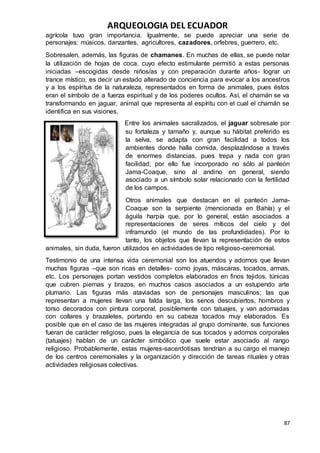 ARQUEOLOGIA DEL ECUADOR
87
agrícola tuvo gran importancia. Igualmente, se puede apreciar una serie de
personajes: músicos, danzantes, agricultores, cazadores, orfebres, guerrero, etc.
Sobresalen, además, las figuras de chamanes. En muchas de ellas, se puede notar
la utilización de hojas de coca, cuyo efecto estimulante permitió a estas personas
iniciadas –escogidas desde niños/as y con preparación durante años- lograr un
trance místico, es decir un estado alterado de conciencia para evocar a los ancestros
y a los espíritus de la naturaleza, representados en forma de animales, pues éstos
eran el símbolo de a fuerza espiritual y de los poderes ocultos. Así, el chamán se va
transformando en jaguar, animal que representa al espíritu con el cual el chamán se
identifica en sus visiones.
Entre los animales sacralizados, el jaguar sobresale por
su fortaleza y tamaño y, aunque su hábitat preferido es
la selva, se adapta con gran facilidad a todos los
ambientes donde halla comida, desplazándose a través
de enormes distancias, pues trepa y nada con gran
facilidad; por ello fue incorporado no sólo al panteón
Jama-Coaque, sino al andino en general, siendo
asociado a un símbolo solar relacionado con la fertilidad
de los campos.
Otros animales que destacan en el panteón Jama-
Coaque son la serpiente (mencionada en Bahía) y el
águila harpía que, por lo general, están asociados a
representaciones de seres míticos del cielo y del
inframundo (el mundo de las profundidades). Por lo
tanto, los objetos que llevan la representación de estos
animales, sin duda, fueron utilizados en actividades de tipo religioso-ceremonial.
Testimonio de una intensa vida ceremonial son los atuendos y adornos que llevan
muchas figuras –que son ricas en detalles- como joyas, máscaras, tocados, armas,
etc. Los personajes portan vestidos completos elaborados en finos tejidos, túnicas
que cubren piernas y brazos, en muchos casos asociados a un estupendo arte
plumario. Las figuras más ataviadas son de personajes masculinos; las que
representan a mujeres llevan una falda larga, los senos descubiertos, hombros y
torso decorados con pintura corporal, posiblemente con tatuajes, y van adornadas
con collares y brazaletes, portando en su cabeza tocados muy elaborados. Es
posible que en el caso de las mujeres integradas al grupo dominante, sus funciones
fueran de carácter religioso, pues la elegancia de sus tocados y adornos corporales
(tatuajes) hablan de un carácter simbólico que suele estar asociado al rango
religioso. Probablemente, estas mujeres-sacerdotisas tendrían a su cargo el manejo
de los centros ceremoniales y la organización y dirección de tareas rituales y otras
actividades religiosas colectivas.
 
