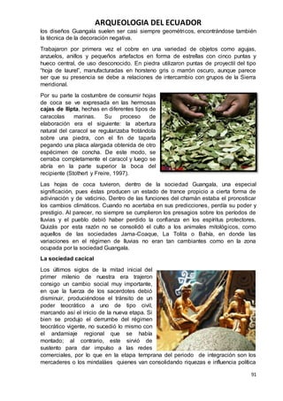 ARQUEOLOGIA DEL ECUADOR
91
los diseños Guangala suelen ser casi siempre geométricos, encontrándose también
la técnica de la decoración negativa.
Trabajaron por primera vez el cobre en una variedad de objetos como agujas,
anzuelos, anillos y pequeños artefactos en forma de estrellas con cinco puntas y
hueco central, de uso desconocido. En piedra utilizaron puntas de proyectil del tipo
“hoja de laurel”, manufacturadas en horsteno gris o marrón oscuro, aunque parece
ser que su presencia se debe a relaciones de intercambio con grupos de la Sierra
meridional.
Por su parte la costumbre de consumir hojas
de coca se ve expresada en las hermosas
cajas de llipta, hechas en diferentes tipos de
caracolas marinas. Su proceso de
elaboración era el siguiente: la abertura
natural del caracol se regularizaba frotándola
sobre una piedra, con el fin de taparla
pegando una placa alargada obtenida de otro
espécimen de concha. De este modo, se
cerraba completamente el caracol y luego se
abría en la parte superior la boca del
recipiente (Stothert y Freire, 1997).
Las hojas de coca tuvieron, dentro de la sociedad Guangala, una especial
significación, pues éstas producen un estado de trance propicio a cierta forma de
adivinación y de vaticinio. Dentro de las funciones del chamán estaba el pronosticar
los cambios climáticos. Cuando no acertaba en sus predicciones, perdía su poder y
prestigio. Al parecer, no siempre se cumplieron los presagios sobre los períodos de
lluvias y el pueblo debió haber perdido la confianza en los espíritus protectores.
Quizás por esta razón no se consolidó el culto a los animales mitológicos, como
aquellos de las sociedades Jama-Coaque, La Tolita o Bahía, en donde las
variaciones en el régimen de lluvias no eran tan cambiantes como en la zona
ocupada por la sociedad Guangala.
La sociedad cacical
Los últimos siglos de la mitad inicial del
primer milenio de nuestra era trajeron
consigo un cambio social muy importante,
en que la fuerza de los sacerdotes debió
disminuir, produciéndose el tránsito de un
poder teocrático a uno de tipo civil,
marcando así el inicio de la nueva etapa. Si
bien se produjo el derrumbe del régimen
teocrático vigente, no sucedió lo mismo con
el andamiaje regional que se había
montado; al contrario, este sirvió de
sustento para dar impulso a las redes
comerciales, por lo que en la etapa temprana del periodo de integración son los
mercaderes o los mindaláes quienes van consolidando riquezas e influencia política
 