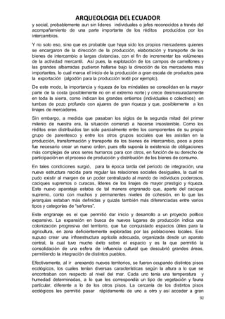 ARQUEOLOGIA DEL ECUADOR
92
y social, probablemente aun sin lideres individuales o jefes reconocidos a través del
acompañamiento de una parte importante de los réditos producidos por los
intercambios.
Y no solo eso, sino que es probable que haya sido los propios mercaderes quienes
se encargaron de la dirección de la producción, elaboración y transporte de los
bienes de intercambio a largas distancias, con el fin de incrementar los volúmenes
de la actividad mercantil. Así pues, la explotación de los campos de camellones y
las grandes albarradas pudieron hallarse bajo la dirección de los mercaderes más
importantes, lo cual marca el inicio de la producción a gran escala de productos para
la exportación (algodón para la producción textil por ejemplo).
De este modo, la importancia y riqueza de los mindaláes se consolidan en la mayor
parte de la costa (posiblemente no en el extremo norte) y crece desmesuradamente
en toda la sierra, como indican los grandes entierros (individuales o colectivos) en
tumbas de pozo profundo con ajuares de gran riqueza y que, posiblemente a los
linajes de mercaderes.
Sin embargo, a medida que pasaban los siglos de la segunda mitad del primer
milenio de nuestra era, la situación comenzó a hacerse insostenible. Como los
réditos eran distribuidos tan solo parcialmente entre los componentes de su propio
grupo de parentesco y entre los otros grupos sociales que les asistían en la
producción, transformación y transporte de los bienes de intercambio, poco a poco
fue necesario crear un nuevo orden, pues ello suponía la existencia de obligaciones
más complejas de unos seres humanos para con otros, en función de su derecho de
participación en el proceso de producción y distribución de los bienes de consumo.
En tales condiciones surgió, para la época tardía del periodo de integración, una
nueva estructura nacida para regular las relaciones sociales desiguales, la cual no
pudo existir al margen de un poder centralizado al mando de individuos poderosos,
caciques supremos o curacas, líderes de los linajes de mayor prestigio y riqueza.
Este nuevo aparataje estaba de tal manera engranado que, aparte del cacique
supremo, conto con muchos y permanentes niveles de cohesión, en lo que las
jerarquías estaban más definidas y quizás también más diferenciadas entre varios
tipos y categorías de “señores”.
Este engranaje es el que permitió dar inicio y desarrollo a un proyecto político
expansivo. La expansión en busca de nuevos lugares de producción indica una
colonización progresiva del territorio, que fue conquistado espacios útiles para la
agricultura, en zona deficientemente exploradas por las poblaciones locales. Eso
supuso crear una infraestructura agrícola adecuada, organizada desde un aparato
central, la cual tuvo mucho éxito sobre el espacio y es la que permitió la
consolidación de una esfera de influencia cultural que descubrió grandes áreas,
permitiendo la integración de distintos pueblos.
Efectivamente, al ir anexando nuevos territorios, se fueron ocupando distintos pisos
ecológicos, los cuales tenían diversas características según la altura a lo que se
encontraban con respecto al nivel del mar. Cada uno tenía una temperatura y
humedad determinadas, a lo que les correspondía un tipo de vegetación y fauna
particular, diferente a lo de los otros pisos. La cercanía de los distintos pisos
ecológicos les permitió pasar rápidamente de uno a otro y así acceder a gran
 