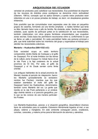 ARQUEOLOGIA DEL ECUADOR
93
variedad de productos para satisfacer sus necesidades. Esa posibilidad de disponer
de los recursos de distintos pisos ecológicos se denomina micro verticalidad
(Oberem, 1981a), concepto que se aplica siempre y cuando estos productos sean
obtenidos en una o en pocas jornadas de trabajo, es decir, sin desplazarse grandes
distancias.
Esto posibilito que las comunidades vivan separadas unas de otras en pequeños
grupos de caseríos, formando así una familia ampliada o núcleo familiar que tenía
su líder, llamado hatun runa o jefe de familia. No obstante, estas familias no estaban
aisladas, pues aparte de participar juntas en la satisfacción de sus necesidades,
también colaboraban con otros grupos familiares emparentados que ocupaban
zonas vecinas. Estos lazos les permitieron reconocerse entre sí, conformando lo que
se llama un ayllu o parcialidad. En cada parcialidad había una persona principal o
jefe, que tenía autoridad sobre los miembros del grupo y organizaban el trabajo para
atender las necesidades colectivas.
Manteño – Hualcavilca (500-1532 d.C)
Esta sociedad ocupo un vasto territorio
comprendido dentro Bahía de Caráquez y el golfo
de Guayaquil. Por el norte limitaba con las tierras
de la cultura Jama Coaque II e incluía hacia el sur
la isla Puna y la faja costanera de la actual
provincia de El Oro. Por este, el golfo de
Guayaquil y el río Daule servían como límite
oriental.
Los antiguos habitantes de la actual provincia de
Manabí, durante el periodo de integración, fueron
los Manteño (probablemente se verdadero
nombre fue Paches), mientras que los que
estaban asentados al norte del golfo de
Guayaquil fueron los Hualcavilcas, denominados
también como Manteño del sur. La gente que
residía en la isla Puná pertenecía a un enclave
algo distinto debido a si posición geográfica, por
lo que se les conoce de una manera particular:
los Punáes
Los Manteño-Hualcavilcas, gracias a si situación geográfica, desarrollaron diversos
tipos de actividades para su sustento. Estuvieron íntimamente logados al mar; a sus
playas, esteros y manglares. En este ambiente conseguían peces, crustáceos,
conchas, caracoles, y materia prima para la fabricación de adornos y utensilios.
 