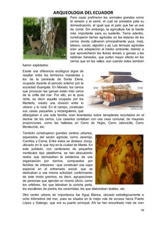 ARQUEOLOGIA DEL ECUADOR
94
Para cazar prefirieron los animales grandes como
el venado y el sainó, el cual se prestaba pata su
domesticación, al igual que el pato que fue un ave
de corral. Sin embargo, la agricultura fue la fuente
más importante para su sustento. Tierra adentro,
construyeron tierras agrícolas en las laderas de los
cerros donde cultivaron principalmente yuca, maíz,
tabaco, cacao, algodón y ají. Las terrazas agrícolas
eran una adaptación al medio ambiente, debido a
que aprovecharon las lluvias tenues o garuas y las
neblinas húmedas, que surten mayor efecto en los
cerros que en los valles, aun cuando estos también
fueron explotados.
Existe una diferencia ecológica digna de
resaltar entre los territorios manabitas y
los de la península de Santa Elena,
ocupada durante el periodo anterior por la
sociedad Guangala. En Manabí, los cerros
que provocan las garuas están más cerca
de la orilla del mar. Por ello, en la zona
norte, es decir aquella ocupada por los
Manteño, existió una división entre lo
urbano y lo rural. En el campo, construían
sus casas pequeñas y rectangulares, que
albergaban a una sola familia, eran levantadas sobre terraplenes recortados en el
declive de los cerros. Los caseríos contaban con una casa comunal, de mayores
proporciones, como las halladas en Cerro de Hojas, Cerro Jaboncillo, Cerro
Montecristi, etc.
También construyeron grandes centros urbanos,
separados del sector agrícola, como Jaramijo,
Camiloa y Cama. Entre estos se destaco Jocay,
ubicado en lo que hoy en la ciudad de Manta. En
este poblado, con centenares de pequeños
montículos tipo plataforma, se han descubierto
restos que demuestran la existencia de una
organización por barrios, compuestos por
familias de artesanos –que construían una capa
especial en el entramado social- que se
dedicaban a una misma actividad, conformando
de este modo gremios, es decir, agrupaciones
de personas que ejercían un mismo oficio, como
los orfebres, los que labraban la concha perla,
los escultores de piedra, los ceramistas, los que elaboraban textiles, etc.
Otro centro urbano de importancia fue Agua Blanca, ubicado estratégicamente a
ocho kilómetros del mar, pues se situaba en la mejor ruta de acceso hacia Puerto
López y Salango, que era su puerto principal. Ahí se han encontrado más de cien
 