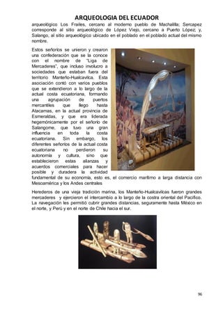 ARQUEOLOGIA DEL ECUADOR
96
arqueológico Los Frailes, cercano al moderno pueblo de Machalilla; Sercapez
corresponde al sitio arqueológico de López Viejo, cercano a Puerto López; y,
Salango, al sitio arqueológico ubicado en el poblado en el poblado actual del mismo
nombre.
Estos señoríos se unieron y crearon
una confederación que se la conoce
con el nombre de “Liga de
Mercaderes”, que incluso involucro a
sociedades que estaban fuera del
territorio Manteño-Hualcavilca. Esta
asociación contó con varios pueblos
que se extendieron a lo largo de la
actual costa ecuatoriana, formando
una agrupación de puertos
mercantiles que llego hasta
Atacamas, en la actual provincia de
Esmeraldas, y que era liderada
hegemónicamente por el señorío de
Salangome, que tuvo una gran
influencia en toda la costa
ecuatoriana. Sin embargo, los
diferentes señoríos de la actual costa
ecuatoriana no perdieron su
autonomía y cultura, sino que
establecieron estas alianzas y
acuerdos comerciales para hacer
posible y duradera la actividad
fundamental de su economía, esto es, el comercio marítimo a larga distancia con
Mesoamérica y los Andes centrales
Herederos de una vieja tradición marina, los Manteño-Hualcavilcas fueron grandes
mercaderes y ejercieron el intercambio a lo largo de la costra oriental del Pacifico.
La navegación les permitió cubrir grandes distancias, seguramente hasta México en
el norte, y Perú y en el norte de Chile hacia el sur.
 