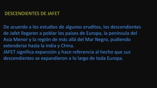 De acuerdo a los estudios de algunos eruditos, los descendientes
de Jafet llegaron a poblar los países de Europa, la península del
Asia Menor y la región de más allá del Mar Negro, pudiendo
extenderse hasta la India y China.
JAFET significa expansión y hace referencia al hecho que sus
descendientes se expandieron a lo largo de toda Europa.
DESCENDIENTES DE JAFET
 