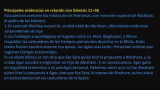 Principales evidencias en relación con Génesis 11–36
Esta porción contiene los relatos de los Patriarcas, con mención especial de Abraham,
el padre de los hebreos.
1.Sir Leonard Woolley excavó Ur, ciudad natal de Abraham, obteniendo evidencias
sorprendentes de lujo.
2.Los hallazgos arqueológicos en lugares como Ur, Mari, Boghazkoi, y Nínive
respaldan las costumbres de los tiempos patriarcales descritas en la Biblia. Estos
textos fueron escritos durante esa época, no siglos más tarde. Presentan indicios que
sugieren testigos presenciales.
En el relato bíblico se nos dice que fue Sara quien hizo la propuesta a Abraham, y su
criada Agar accedió a engendrar un hijo de Abraham. Y, en consecuencia, Agar ganó
en seguridad económica y en prestigio personal. Debemos notar que no fue Abraham
quien hizo la propuesta a Agar, sino que fue Sara, la esposa de Abraham, quien actuó
en concordancia con las costumbres de la época.
 