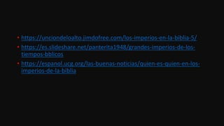 • https://unciondeloalto.jimdofree.com/los-imperios-en-la-biblia-5/
• https://es.slideshare.net/panterita1948/grandes-imperios-de-los-
tiempos-bblicos
• https://espanol.ucg.org/las-buenas-noticias/quien-es-quien-en-los-
imperios-de-la-biblia
 