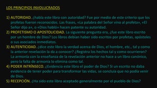 LOS PRINCIPIOS INVOLUCRADOS
1) AUTORIDAD. ¿habla este libro con autoridad? Fue por medio de este criterio que los
profetas fueron reconocidos. Las frases, «La palabra del Señor vino al profeta», «El
Señor dijo a», o «Dios habló» hacen patente su autoridad.
2) PROFETISMO O APOSTOLICIDAD. La siguiente pregunta era, ¿fue este libro escrito
por un hombre de Dios? Los libros debían haber sido escritos por profetas, apóstoles
o sus asociados inmediatos.
3) AUTENTICIDAD. ¿dice este libro la verdad acerca de Dios, el hombre, etc., tal y como
la anterior revelación la da a conocer? ¿Registra los hechos tal y como ocurrieron?
La armonía con la enseñanza de la revelación anterior no hace a un libro canónico,
pero la falta de armonía lo elimina como tal.
4) PODER INTRÍNSECO. ¿Evidencia este libro el poder de Dios? Si un escrito no daba
evidencia de tener poder para transformar las vidas, se concluía que no podía venir
de Dios.
5) RECEPCIÓN. ¿Ha sido este libro aceptado generalmente por el pueblo de Dios?
 