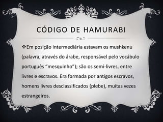 CÓDIGO DE HAMURABI
Em posição intermediária estavam os mushkenu
(palavra, através do árabe, responsável pelo vocábulo
português “mesquinho”); são os semi-livres, entre
livres e escravos. Era formada por antigos escravos,
homens livres desclassificados (plebe), muitas vezes
estrangeiros.
 