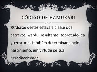 CÓDIGO DE HAMURABI
Abaixo destes estava a classe dos
escravos, wardu, resultante, sobretudo, da
guerra, mas também determinada pelo
nascimento, em virtude de sua
hereditariedade.
 