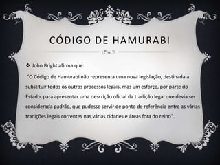 CÓDIGO DE HAMURABI
 John Bright afirma que:
"O Código de Hamurabi não representa uma nova legislação, destinada a
substituir todos os outros processos legais, mas um esforço, por parte do
Estado, para apresentar uma descrição oficial da tradição legal que devia ser
considerada padrão, que pudesse servir de ponto de referência entre as várias
tradições legais correntes nas várias cidades e áreas fora do reino".
 