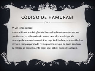 CÓDIGO DE HAMURABI
 Um longo epílogo:
Hamurabi invoca as bênçãos de Shamash sobre os seus sucessores
que tiverem o cuidado de não anular nem alterar a lei por ele
promulgada; em sentido contrário, roga às divindades mesopotâmicas
terríveis castigos para todo rei ou governante que destruir, adulterar
ou relegar ao esquecimento esses seus sábios dispositivos legais.
 