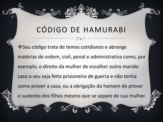 CÓDIGO DE HAMURABI
Seu código trata de temas cotidianos e abrange
matérias de ordem, civil, penal e administrativa como, por
exemplo, o direito da mulher de escolher outro marido
caso o seu seja feito prisioneiro de guerra e não tenha
como prover a casa, ou a obrigação do homem de prover
o sustento dos filhos mesmo que se separe de sua mulher.
 