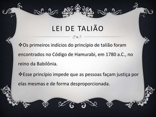 LEI DE TALIÃO
Os primeiros indícios do princípio de talião foram
encontrados no Código de Hamurabi, em 1780 a.C., no
reino da Babilônia.
Esse princípio impede que as pessoas façam justiça por
elas mesmas e de forma desproporcionada.
 