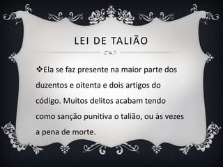 LEI DE TALIÃO
Ela se faz presente na maior parte dos
duzentos e oitenta e dois artigos do
código. Muitos delitos acabam tendo
como sanção punitiva o talião, ou às vezes
a pena de morte.
 