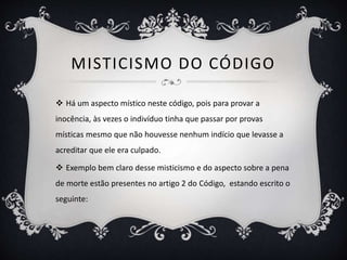 MISTICISMO DO CÓDIGO
 Há um aspecto místico neste código, pois para provar a
inocência, às vezes o indivíduo tinha que passar por provas
místicas mesmo que não houvesse nenhum indício que levasse a
acreditar que ele era culpado.
 Exemplo bem claro desse misticismo e do aspecto sobre a pena
de morte estão presentes no artigo 2 do Código, estando escrito o
seguinte:
 