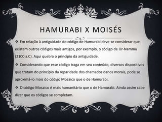 HAMURABI X MOISÉS
 Em relação à antiguidade do código de Hamurabi deve-se considerar que
existem outros códigos mais antigos, por exemplo, o código de Ur-Nammu
(2100 a.C). Aqui quebra o princípio da antiguidade.
 Considerando que esse código traga em seu conteúdo, diversos dispositivos
que tratam do princípio da reparidade dos chamados danos morais, pode se
aproximá-lo mais do código Mosaico que o de Hamurabi.
 O código Mosaico é mais humanitário que o de Hamurabi. Ainda assim cabe
dizer que os códigos se completam.
 