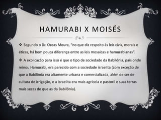 HAMURABI X MOISÉS
 Segundo o Dr. Ozeas Moura, “no que diz respeito às leis civis, morais e
éticas, há bem pouca diferença entre as leis mosaicas e hamurabianas”.
 A explicação para isso é que o tipo de sociedade da Babilônia, país onde
reinou Hamurabi, era parecido com a sociedade israelita (com exceção de
que a Babilônia era altamente urbana e comercializada, além de ser de
cultura de irrigação, e a israelita era mais agrícola e pastoril e suas terras
mais secas do que as da Babilônia).
 