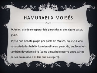 HAMURABI X MOISÉS
Assim, era de se esperar leis parecidas e, em alguns casos,
iguais.
Isso não denota plágio por parte de Moisés, pois se a vida
nas sociedades babilônica e israelita era parecida, então as leis
também deveriam sê-lo (como ainda hoje ocorre entre vários
países do mundo e as leis que os regem).
 