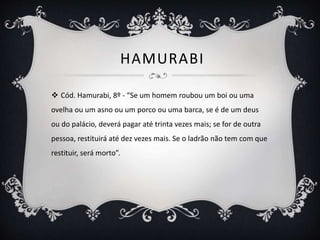 HAMURABI
 Cód. Hamurabi, 8º - “Se um homem roubou um boi ou uma
ovelha ou um asno ou um porco ou uma barca, se é de um deus
ou do palácio, deverá pagar até trinta vezes mais; se for de outra
pessoa, restituirá até dez vezes mais. Se o ladrão não tem com que
restituir, será morto”.
 