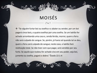 MOISÉS
 “Se alguém furtar boi ou ovelha e o abater ou vender, por um boi
pagará cinco bois, e quatro ovelhas por uma ovelha. Se um ladrão for
achado arrombando uma casa e, sendo ferido, morrer, quem o feriu
não será culpado do sangue. Se, porém, já havia sol quando tal se deu,
quem o feriu será culpado do sangue; neste caso, o ladrão fará
restituição total. Se não tiver com que pagar, será vendido por seu
furto. Se aquilo que roubou for achado vivo em seu poder, seja boi,
jumento ou ovelha, pagará o dobro.” Êxodo 22:1-4
 