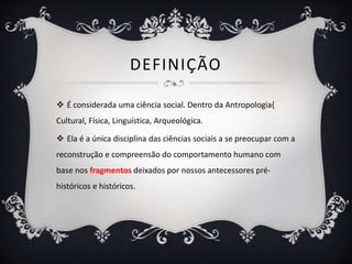 DEFINIÇÃO
 É considerada uma ciência social. Dentro da Antropologia{
Cultural, Física, Linguística, Arqueológica.
 Ela é a única disciplina das ciências sociais a se preocupar com a
reconstrução e compreensão do comportamento humano com
base nos fragmentos deixados por nossos antecessores pré-
históricos e históricos.
 