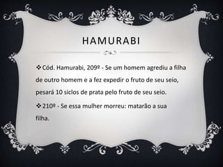 HAMURABI
Cód. Hamurabi, 209º - Se um homem agrediu a filha
de outro homem e a fez expedir o fruto de seu seio,
pesará 10 siclos de prata pelo fruto de seu seio.
210º - Se essa mulher morreu: matarão a sua
filha.
 
