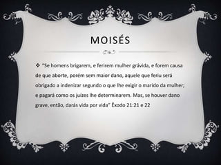 MOISÉS
 “Se homens brigarem, e ferirem mulher grávida, e forem causa
de que aborte, porém sem maior dano, aquele que feriu será
obrigado a indenizar segundo o que lhe exigir o marido da mulher;
e pagará como os juízes lhe determinarem. Mas, se houver dano
grave, então, darás vida por vida” Êxodo 21:21 e 22
 