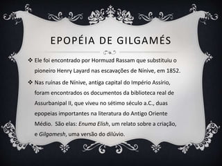 EPOPÉIA DE GILGAMÉS
 Ele foi encontrado por Hormuzd Rassam que substituiu o
pioneiro Henry Layard nas escavações de Nínive, em 1852.
 Nas ruínas de Nínive, antiga capital do Império Assírio,
foram encontrados os documentos da biblioteca real de
Assurbanipal II, que viveu no sétimo século a.C., duas
epopeias importantes na literatura do Antigo Oriente
Médio. São elas: Enuma Elish, um relato sobre a criação,
e Gilgamesh, uma versão do dilúvio.
 