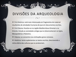 DIVISÕES DA ARQUEOLOGIA
 Pré-Histórica: está mais interessada em fragmentos de material
resultantes de atividades humanas do que em documentos escritos.
 Pré-Clássica: focaliza-se na região Mediterrânea Oriental e no
Oriente. Estuda as sociedades antigas que se desenvolveram no Egito,
Mesopotâmia e Palestina.
 Clássica: se concentra nas civilizações greco-romanas.
 Histórica: tenta suplementar os textos escritos, descrevendo a
rotina diária das culturas que os produziram.
 