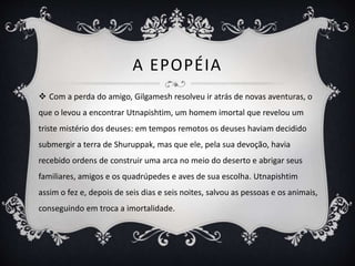 A EPOPÉIA
 Com a perda do amigo, Gilgamesh resolveu ir atrás de novas aventuras, o
que o levou a encontrar Utnapishtim, um homem imortal que revelou um
triste mistério dos deuses: em tempos remotos os deuses haviam decidido
submergir a terra de Shuruppak, mas que ele, pela sua devoção, havia
recebido ordens de construir uma arca no meio do deserto e abrigar seus
familiares, amigos e os quadrúpedes e aves de sua escolha. Utnapishtim
assim o fez e, depois de seis dias e seis noites, salvou as pessoas e os animais,
conseguindo em troca a imortalidade.
 