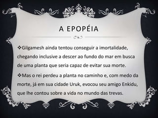 A EPOPÉIA
Gilgamesh ainda tentou conseguir a imortalidade,
chegando inclusive a descer ao fundo do mar em busca
de uma planta que seria capaz de evitar sua morte.
Mas o rei perdeu a planta no caminho e, com medo da
morte, já em sua cidade Uruk, evocou seu amigo Enkidu,
que lhe contou sobre a vida no mundo das trevas.
 