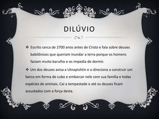 DILÚVIO
 Escrito cerca de 2700 anos antes de Cristo e fala sobre deuses
babilônicos que queriam inundar a terra porque os homens
faziam muito barulho e os impedia de dormir.
 Um dos deuses avisa a Utnapishtin e o direciona a construir um
barco em forma de cubo e embarcar nele com sua família e todas
espécies de animais. Cai a tempestade e até os deuses ficam
assustados com a força desta.
 