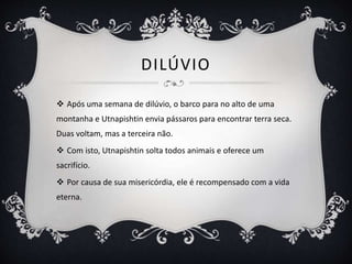 DILÚVIO
 Após uma semana de dilúvio, o barco para no alto de uma
montanha e Utnapishtin envia pássaros para encontrar terra seca.
Duas voltam, mas a terceira não.
 Com isto, Utnapishtin solta todos animais e oferece um
sacrifício.
 Por causa de sua misericórdia, ele é recompensado com a vida
eterna.
 