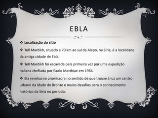 EBLA
 Localização do sítio
 Tell Mardikh, situado a 70 km ao sul de Alepo, na Síria, é a localidade
da antiga cidade de Ebla.
 Tell Mardikh foi escavada pela primeira vez por uma expedição
italiana chefiada por Paolo Matthiae em 1964.
 Ela revelou-se promissora no sentido de que trouxe à luz um centro
urbano da Idade do Bronze e muios desafios para o conhecimento
histórico da Síria no período.
 