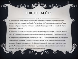 FORTIFICAÇÕES
 As pesquisas arqueológicas têm mostrado que Ebla possuía a estrutura de uma cidade
monumental, com “maciças fortificações” circundadas por “grandes baluartes de terra”, cuja
área era de “quase seiscentos mil metros quadrados”, correspondendo ao período do Bronze
Médio IIA (ca. 2000 a.C.).
 Os muros da cidade pertencentes ao nível Mardikh IIIB (cerca de 1800 – 1600 a.C.) tinham
cerca de trinta metros de espessura e uns vinte metros de comprimento, com quatro portões.
 Os portões da fase do Bronze Médio IIA (ca.2000 a.C.) caracterizavam-se por ser uma grande
casa de guarda, retangular e simétrica, composta de duas torres maciças flanqueando uma
passagem alongada; a passagem era dividida por três pares de pilastras em duas câmaras de
guarda. As torres usualmente tinham salas de guarda e escadarias internas que levavam ao
segundo piso, que servia de cobertura à passagem central.
 
