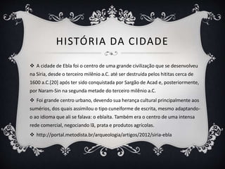 HISTÓRIA DA CIDADE
 A cidade de Ebla foi o centro de uma grande civilização que se desenvolveu
na Síria, desde o terceiro milênio a.C. até ser destruída pelos hititas cerca de
1600 a.C.[20] após ter sido conquistada por Sargão de Acad e, posteriormente,
por Naram-Sin na segunda metade do terceiro milênio a.C.
 Foi grande centro urbano, devendo sua herança cultural principalmente aos
sumérios, dos quais assimilou o tipo cuneiforme de escrita, mesmo adaptando-
o ao idioma que ali se falava: o eblaíta. Também era o centro de uma intensa
rede comercial, negociando lã, prata e produtos agrícolas.
 http://portal.metodista.br/arqueologia/artigos/2012/siria-ebla
 