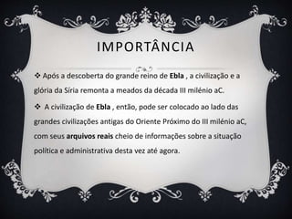 IMPORTÂNCIA
 Após a descoberta do grande reino de Ebla , a civilização e a
glória da Síria remonta a meados da década III milénio aC.
 A civilização de Ebla , então, pode ser colocado ao lado das
grandes civilizações antigas do Oriente Próximo do III milénio aC,
com seus arquivos reais cheio de informações sobre a situação
política e administrativa desta vez até agora.
 