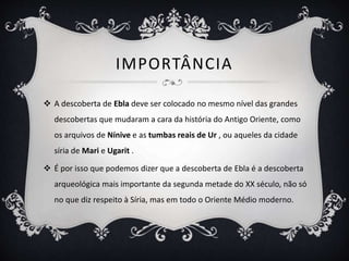 IMPORTÂNCIA
 A descoberta de Ebla deve ser colocado no mesmo nível das grandes
descobertas que mudaram a cara da história do Antigo Oriente, como
os arquivos de Nínive e as tumbas reais de Ur , ou aqueles da cidade
síria de Mari e Ugarit .
 É por isso que podemos dizer que a descoberta de Ebla é a descoberta
arqueológica mais importante da segunda metade do XX século, não só
no que diz respeito à Síria, mas em todo o Oriente Médio moderno.
 