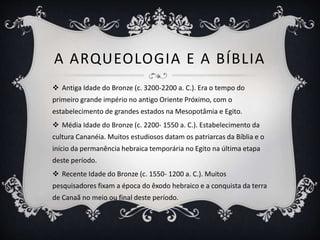 A ARQUEOLOGIA E A BÍBLIA
 Antiga Idade do Bronze (c. 3200-2200 a. C.). Era o tempo do
primeiro grande império no antigo Oriente Próximo, com o
estabelecimento de grandes estados na Mesopotâmia e Egito.
 Média Idade do Bronze (c. 2200- 1550 a. C.). Estabelecimento da
cultura Cananéia. Muitos estudiosos datam os patriarcas da Bíblia e o
início da permanência hebraica temporária no Egito na última etapa
deste período.
 Recente Idade do Bronze (c. 1550- 1200 a. C.). Muitos
pesquisadores fixam a época do êxodo hebraico e a conquista da terra
de Canaã no meio ou final deste período.
 