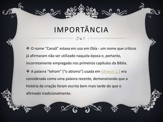 IMPORTÂNCIA
 O nome "Canaã" estava em uso em Ebla - um nome que críticos
já afirmaram não ser utilizado naquela época e, portanto,
incorretamente empregado nos primeiros capítulos da Bíblia.
 A palavra “tehom” (“o abismo”) usada em Gênesis 1:2 era
considerada como uma palavra recente, demonstrando que a
história da criação foram escrita bem mais tarde do que o
afirmado tradicionalmente.
 