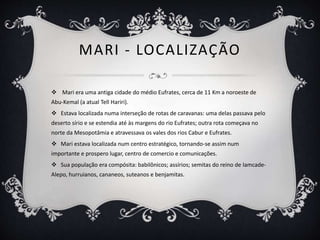 MARI - LOCALIZAÇÃO
 Mari era uma antiga cidade do médio Eufrates, cerca de 11 Km a noroeste de
Abu-Kemal (a atual Tell Hariri).
 Estava localizada numa interseção de rotas de caravanas: uma delas passava pelo
deserto sírio e se estendia até às margens do rio Eufrates; outra rota começava no
norte da Mesopotâmia e atravessava os vales dos rios Cabur e Eufrates.
 Mari estava localizada num centro estratégico, tornando-se assim num
importante e prospero lugar, centro de comercio e comunicações.
 Sua população era compósita: babilônicos; assírios; semitas do reino de Iamcade-
Alepo, hurruianos, cananeos, suteanos e benjamitas.
 