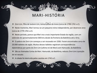 MARI-HISTÓRIA
 Zinri-Lim, filho de Iacdum-Lim, tomou posse do trono (cerca de 1790-1761 a.C).
 Neste momento, Mari tornou-se um pequeno reino independente, por dezenove anos
(cerca de 1779-1761 a.C).
 Neste período, parece que Mari era o mais importante Estado da região, com um
extensão de aproximadamente 500 kms desde da fronteira da Babilônia até a Síria.
 O palácio de Zinri-Lim começou a ser escavado em 1936. Foram encontrados cerca de
20.000 tabletes de argila. Muitos desses tabletes registram correspondências
diplomáticas por parte de Zinri-Lim (ultimo rei de Mari) com Hamurabi, da Babilônia.
 São as chamadas Cartas de Mari. Hamurabi, da Babilônia, reduziu Zinri-Lim à posição
de rei vassalo.
 A cidade foi destruída pelos cassitas em 1742 a.C.
 